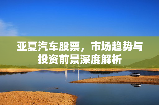 亚夏汽车股票，市场趋势与投资前景深度解析