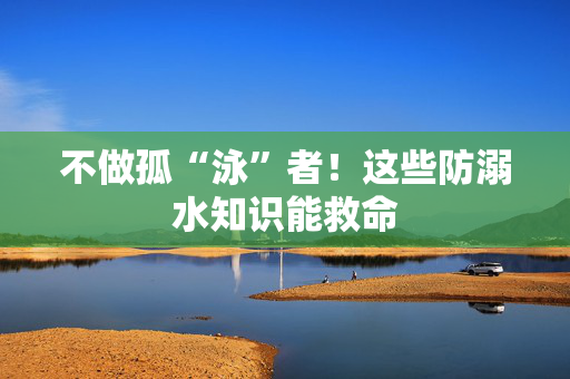 不做孤“泳”者！这些防溺水知识能救命