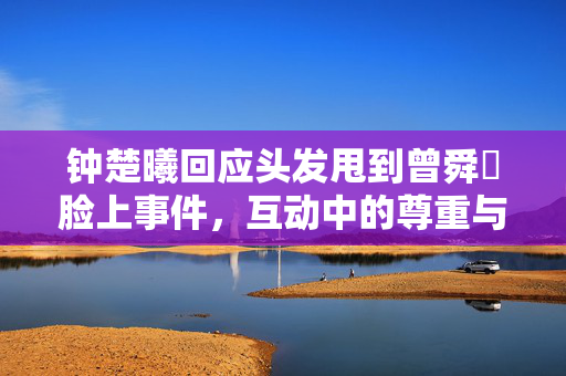 钟楚曦回应头发甩到曾舜晞脸上事件，互动中的尊重与理解之美