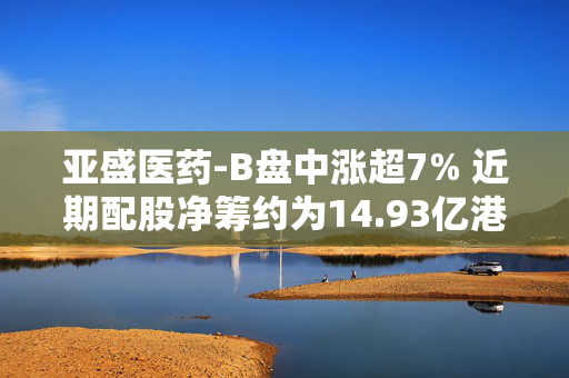 亚盛医药-B盘中涨超7% 近期配股净筹约为14.93亿港元