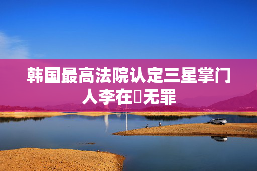 韩国最高法院认定三星掌门人李在镕无罪
