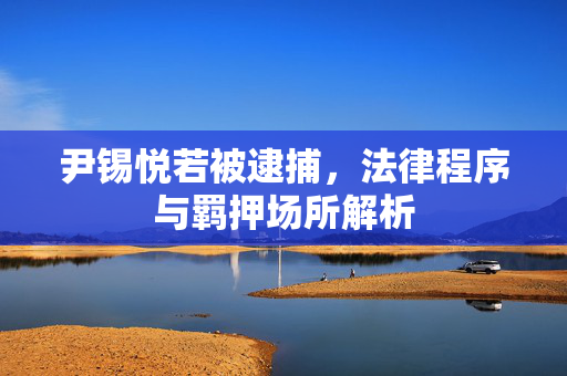 尹锡悦若被逮捕，法律程序与羁押场所解析