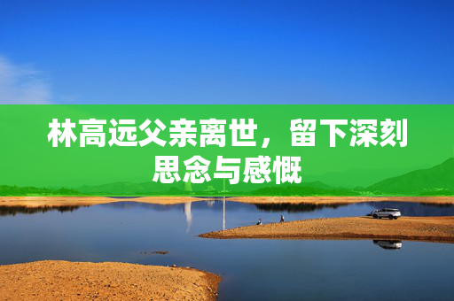 林高远父亲离世，留下深刻思念与感慨