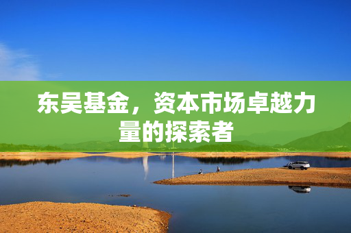 东吴基金，资本市场卓越力量的探索者