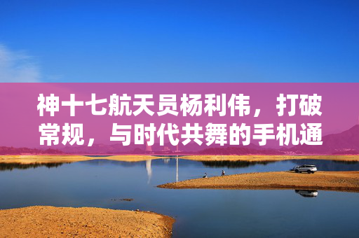 神十七航天员杨利伟，打破常规，与时代共舞的手机通讯新纪元