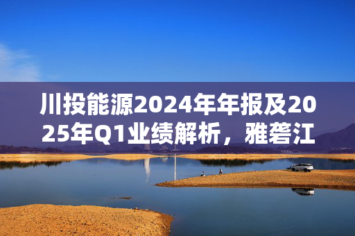 川投能源2024年年报及2025年Q1业绩解析，雅砻江收益下滑背后的中长期价值展望