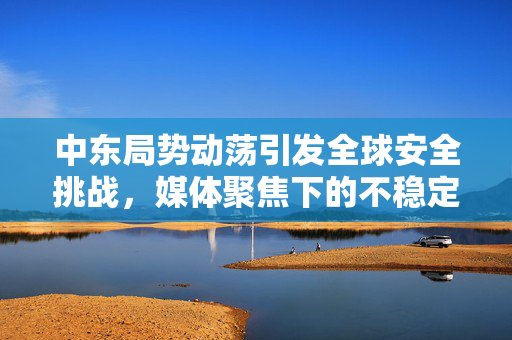 中东局势动荡引发全球安全挑战，媒体聚焦下的不稳定局势与全球影响