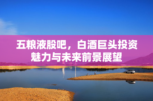 五粮液股吧，白酒巨头投资魅力与未来前景展望