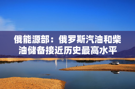 俄能源部：俄罗斯汽油和柴油储备接近历史最高水平