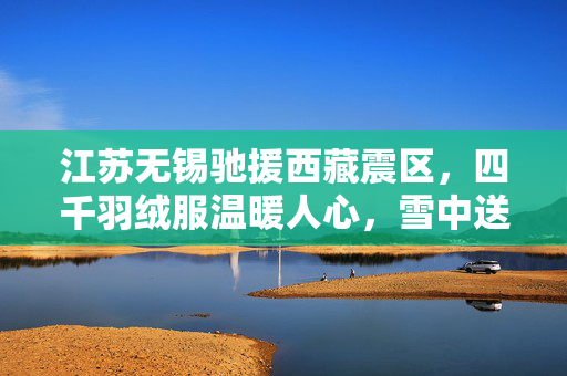 江苏无锡驰援西藏震区，四千羽绒服温暖人心，雪中送炭显真情