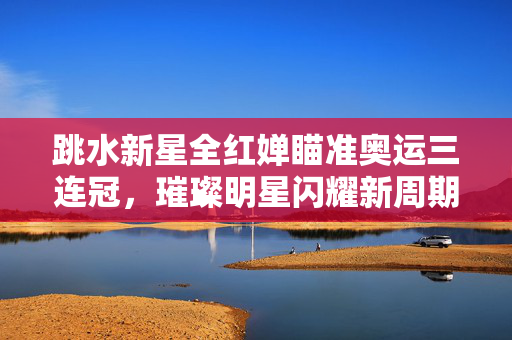 跳水新星全红婵瞄准奥运三连冠，璀璨明星闪耀新周期目标