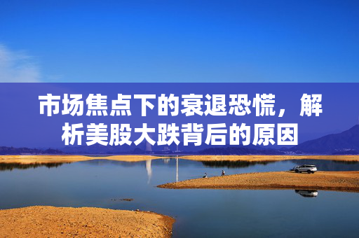 市场焦点下的衰退恐慌，解析美股大跌背后的原因