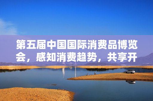 第五届中国国际消费品博览会，感知消费趋势，共享开放机遇