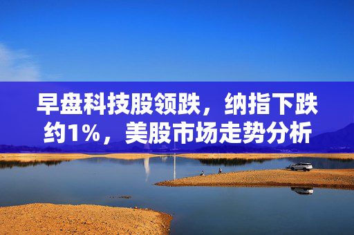 早盘科技股领跌，纳指下跌约1%，美股市场走势分析