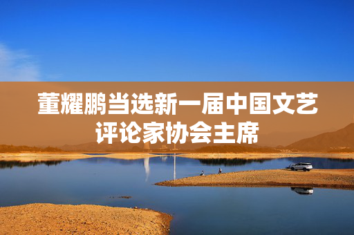 董耀鹏当选新一届中国文艺评论家协会主席