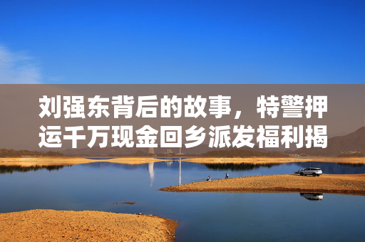 刘强东背后的故事，特警押运千万现金回乡派发福利揭秘