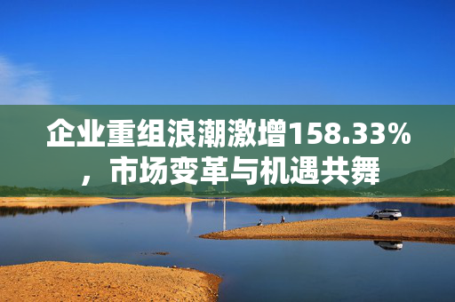 企业重组浪潮激增158.33%，市场变革与机遇共舞