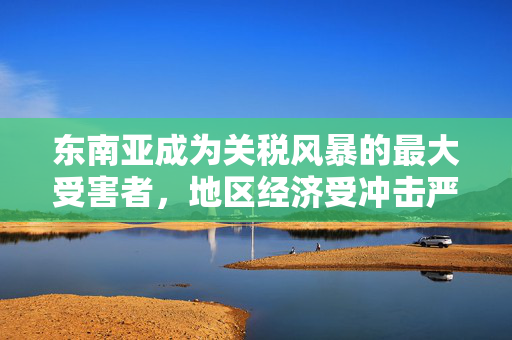 东南亚成为关税风暴的最大受害者，地区经济受冲击严重