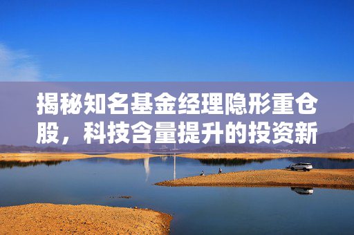 揭秘知名基金经理隐形重仓股，科技含量提升的投资新动向揭秘产品科技含量提升的投资策略