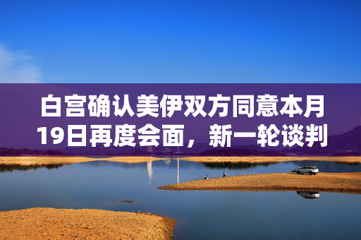 白宫确认美伊双方同意本月19日再度会面，新一轮谈判走向分析展望未来走向