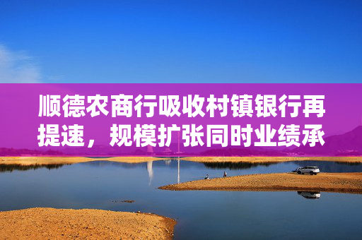 顺德农商行吸收村镇银行再提速，规模扩张同时业绩承压已撤回IPO申请