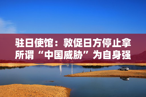驻日使馆：敦促日方停止拿所谓“中国威胁”为自身强军扩武寻找借口