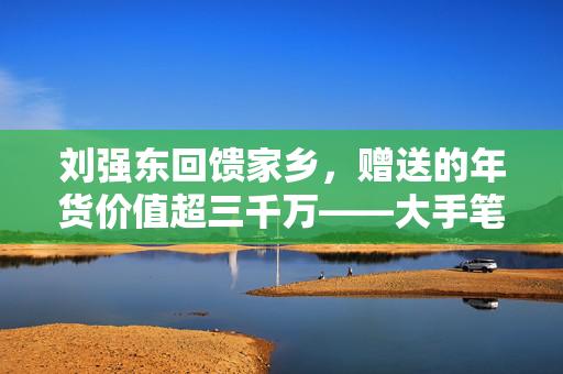 刘强东回馈家乡，赠送的年货价值超三千万——大手笔助力老家年货市场