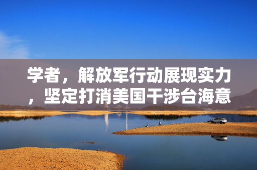 学者，解放军行动展现实力，坚定打消美国干涉台海意愿