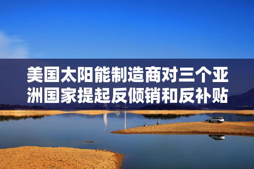 美国太阳能制造商对三个亚洲国家提起反倾销和反补贴申诉