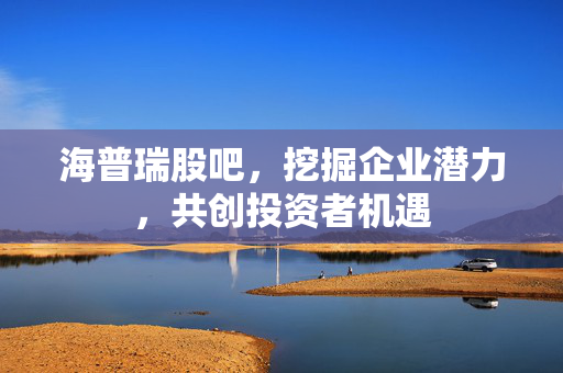 海普瑞股吧，挖掘企业潜力，共创投资者机遇