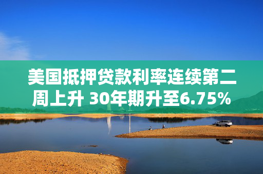 美国抵押贷款利率连续第二周上升 30年期升至6.75%