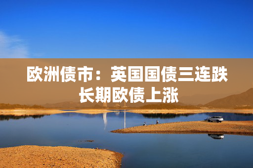 欧洲债市：英国国债三连跌 长期欧债上涨
