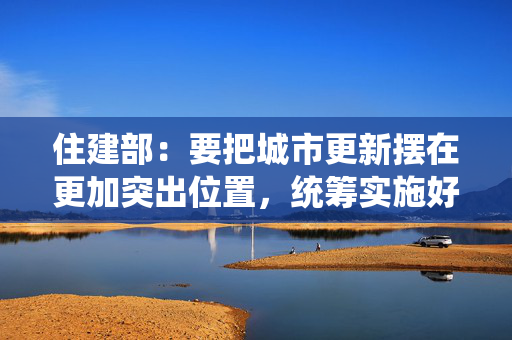 住建部：要把城市更新摆在更加突出位置，统筹实施好一系列民生工程、安全工程、发展工程