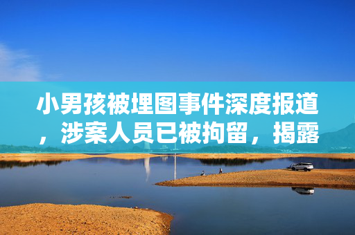 小男孩被埋图事件深度报道，涉案人员已被拘留，揭露事件来龙去脉