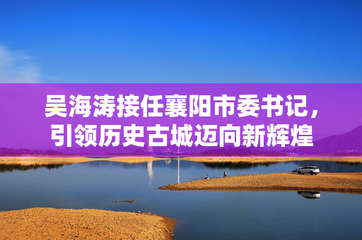 吴海涛接任襄阳市委书记，引领历史古城迈向新辉煌