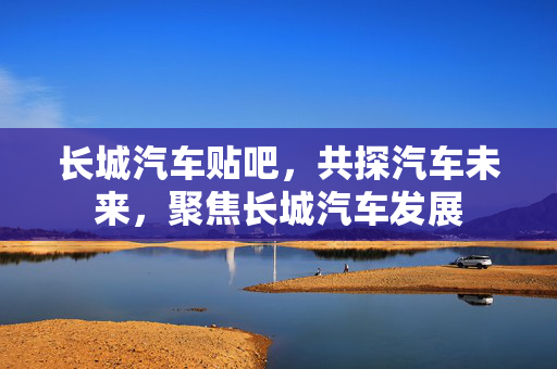 长城汽车贴吧，共探汽车未来，聚焦长城汽车发展