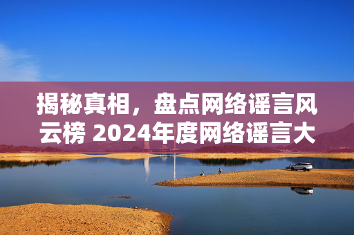 揭秘真相，盘点网络谣言风云榜 2024年度网络谣言大盘点