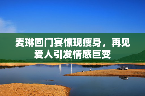 麦琳回门宴惊现瘦身，再见爱人引发情感巨变