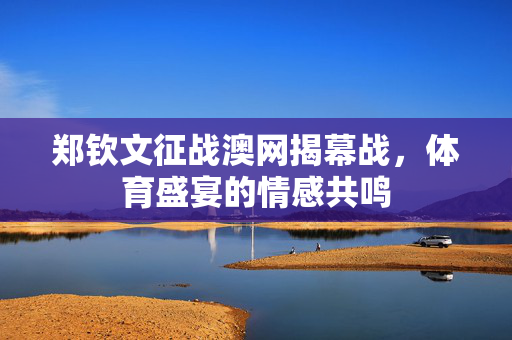 郑钦文征战澳网揭幕战，体育盛宴的情感共鸣