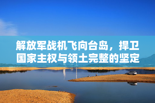 解放军战机飞向台岛，捍卫国家主权与领土完整的坚定决心行动展示