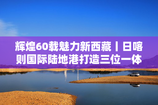 辉煌60载魅力新西藏丨日喀则国际陆地港打造三位一体通关模式新能源汽车、藏毯借跨境电商直通南亚