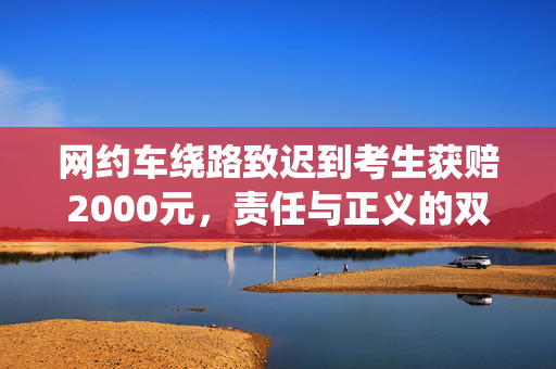 网约车绕路致迟到考生获赔2000元，责任与正义的双重胜利