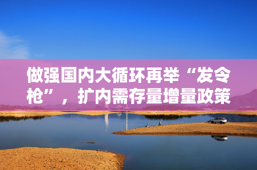 做强国内大循环再举“发令枪”，扩内需存量增量政策或一起上