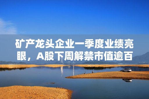 矿产龙头企业一季度业绩亮眼，A股下周解禁市值逾百亿元！