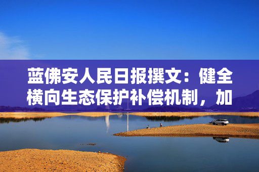 蓝佛安人民日报撰文：健全横向生态保护补偿机制，加快“绿水青山”向“金山银山”转化