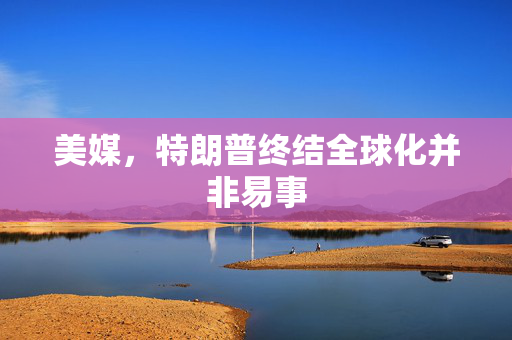 美媒，特朗普终结全球化并非易事