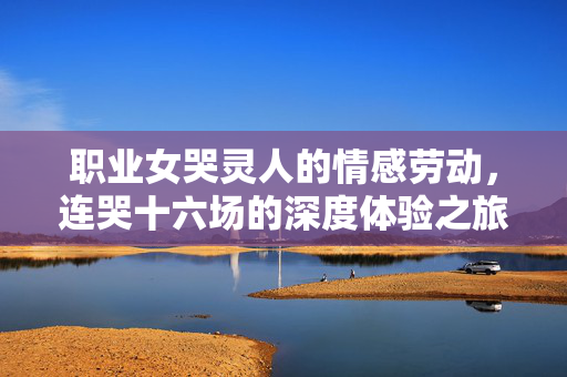 职业女哭灵人的情感劳动，连哭十六场的深度体验之旅