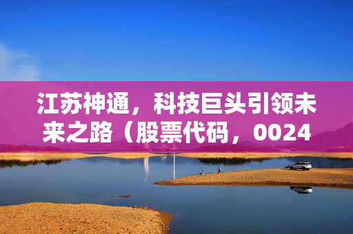 江苏神通，科技巨头引领未来之路（股票代码，002438）