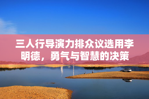 三人行导演力排众议选用李明德，勇气与智慧的决策