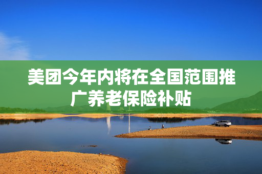 美团今年内将在全国范围推广养老保险补贴